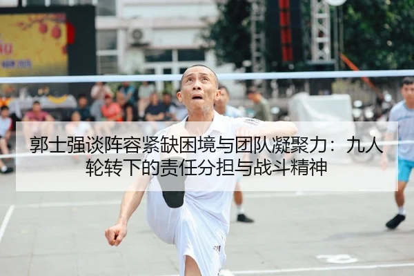 郭士强谈阵容紧缺困境与团队凝聚力：九人轮转下的责任分担与战斗精神